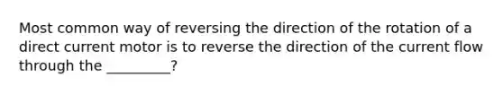 Most common way of reversing the direction of the rotation of a direct current motor is to reverse the direction of the current flow through the _________?