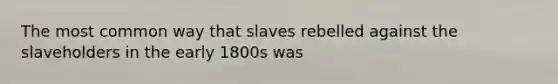 The most common way that slaves rebelled against the slaveholders in the early 1800s was