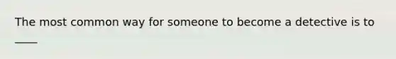 The most common way for someone to become a detective is to ____