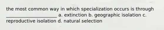 the most common way in which specialization occurs is through ______________________ a. extinction b. geographic isolation c. reproductive isolation d. natural selection