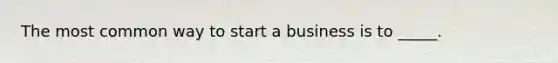 The most common way to start a business is to _____.