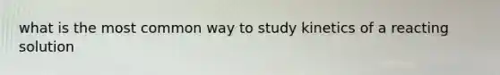 what is the most common way to study kinetics of a reacting solution