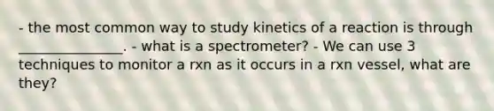 - the most common way to study kinetics of a reaction is through _______________. - what is a spectrometer? - We can use 3 techniques to monitor a rxn as it occurs in a rxn vessel, what are they?