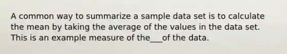 A common way to summarize a sample data set is to calculate the mean by taking the average of the values in the data set. This is an example measure of the___of the data.