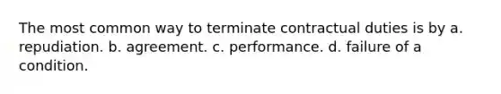 The most common way to terminate contractual duties is by a. repudiation. b. agreement. c. performance. d. failure of a condition.