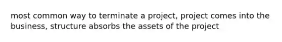 most common way to terminate a project, project comes into the business, structure absorbs the assets of the project