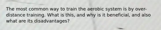 The most common way to train the aerobic system is by over-distance training. What is this, and why is it beneficial, and also what are its disadvantages?