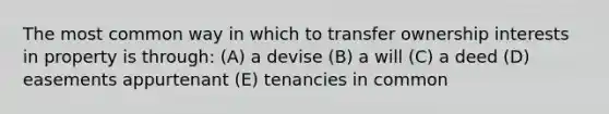 The most common way in which to transfer ownership interests in property is through: (A) a devise (B) a will (C) a deed (D) easements appurtenant (E) tenancies in common