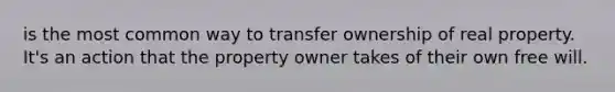 is the most common way to transfer ownership of real property. It's an action that the property owner takes of their own free will.