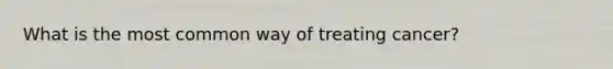What is the most common way of treating cancer?