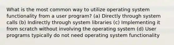 What is the most common way to utilize operating system functionality from a user program? (a) Directly through system calls (b) Indirectly through system libraries (c) Implementing it from scratch without involving the operating system (d) User programs typically do not need operating system functionality