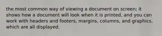 the most common way of viewing a document on screen; it shows how a document will look when it is printed, and you can work with headers and footers, margins, columns, and graphics, which are all displayed.