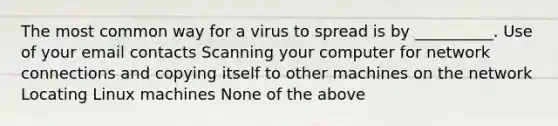 The most common way for a virus to spread is by __________. Use of your email contacts Scanning your computer for network connections and copying itself to other machines on the network Locating Linux machines None of the above