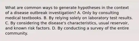 What are common ways to generate hypotheses in the context of a disease outbreak investigation? A. Only by consulting medical textbooks. B. By relying solely on laboratory test results. C. By considering the disease's characteristics, usual reservoir, and known risk factors. D. By conducting a survey of the entire community.