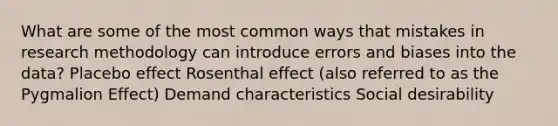 What are some of the most common ways that mistakes in research methodology can introduce errors and biases into the data? Placebo effect Rosenthal effect (also referred to as the Pygmalion Effect) Demand characteristics Social desirability