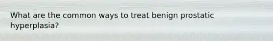 What are the common ways to treat benign prostatic hyperplasia?