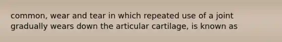 common, wear and tear in which repeated use of a joint gradually wears down the articular cartilage, is known as