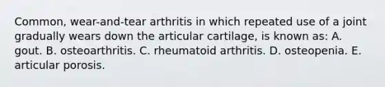 Common, wear-and-tear arthritis in which repeated use of a joint gradually wears down the articular cartilage, is known as: A. gout. B. osteoarthritis. C. rheumatoid arthritis. D. osteopenia. E. articular porosis.