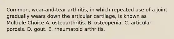 Common, wear-and-tear arthritis, in which repeated use of a joint gradually wears down the articular cartilage, is known as Multiple Choice A. osteoarthritis. B. osteopenia. C. articular porosis. D. gout. E. rheumatoid arthritis.