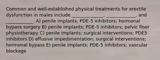 Common and well-established physical treatments for erectile dysfunction in males include ______________, _____________, and ____________. A) penile implants; PDE-5 inhibitors; hormonal bypass surgery B) penile implants; PDE-5 inhibitors; pelvic floor physiotherapy C) penile implants; surgical interventions; PDE5 inhibitors D) effusive impedimentation; surgical interventions; hormonal bypass E) penile implants; PDE-5 inhibitors; vascular blockage