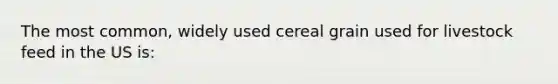 The most common, widely used cereal grain used for livestock feed in the US is: