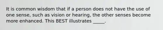 It is common wisdom that if a person does not have the use of one sense, such as vision or hearing, the other senses become more enhanced. This BEST illustrates _____.