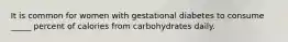 It is common for women with gestational diabetes to consume _____ percent of calories from carbohydrates daily.