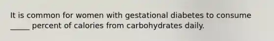 It is common for women with gestational diabetes to consume _____ percent of calories from carbohydrates daily.