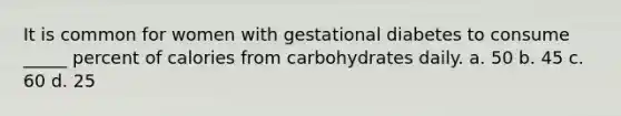 It is common for women with gestational diabetes to consume _____ percent of calories from carbohydrates daily. a. 50 b. 45 c. 60 d. 25