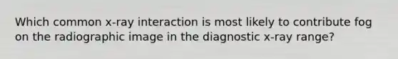 Which common x-ray interaction is most likely to contribute fog on the radiographic image in the diagnostic x-ray range?