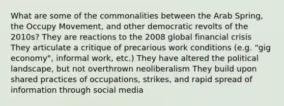 What are some of the commonalities between the Arab Spring, the Occupy Movement, and other democratic revolts of the 2010s? They are reactions to the 2008 global financial crisis They articulate a critique of precarious work conditions (e.g. "gig economy", informal work, etc.) They have altered the political landscape, but not overthrown neoliberalism They build upon shared practices of occupations, strikes, and rapid spread of information through social media