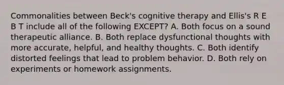 Commonalities between Beck's cognitive therapy and Ellis's R E B T include all of the following EXCEPT? A. Both focus on a sound therapeutic alliance. B. Both replace dysfunctional thoughts with more accurate, helpful, and healthy thoughts. C. Both identify distorted feelings that lead to problem behavior. D. Both rely on experiments or homework assignments.