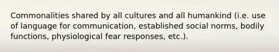 Commonalities shared by all cultures and all humankind (i.e. use of language for communication, established social norms, bodily functions, physiological fear responses, etc.).