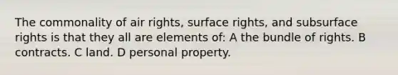 The commonality of air rights, surface rights, and subsurface rights is that they all are elements of: A the bundle of rights. B contracts. C land. D personal property.