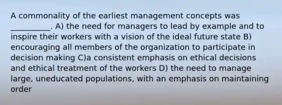 A commonality of the earliest management concepts was __________. A) the need for managers to lead by example and to inspire their workers with a vision of the ideal future state B) encouraging all members of the organization to participate in decision making C)a consistent emphasis on ethical decisions and ethical treatment of the workers D) the need to manage large, uneducated populations, with an emphasis on maintaining order