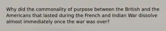 Why did the commonality of purpose between the British and the Americans that lasted during the French and Indian War dissolve almost immediately once the war was over?