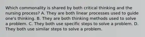 Which commonality is shared by both critical thinking and the nursing process? A. They are both linear processes used to guide one's thinking. B. They are both thinking methods used to solve a problem. C. They both use specific steps to solve a problem. D. They both use similar steps to solve a problem.