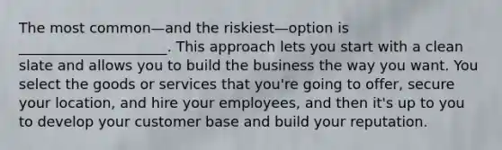 The most common—and the riskiest—option is _____________________. This approach lets you start with a clean slate and allows you to build the business the way you want. You select the goods or services that you're going to offer, secure your location, and hire your employees, and then it's up to you to develop your customer base and build your reputation.