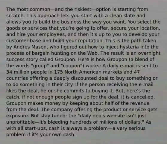 The most common—and the riskiest—option is starting from scratch. This approach lets you start with a clean slate and allows you to build the business the way you want. You select the goods or services that you're going to offer, secure your location, and hire your employees, and then it's up to you to develop your customer base and build your reputation. This is the path taken by Andres Mason, who figured out how to inject hysteria into the process of bargain hunting on the Web. The result is an overnight success story called Groupon. Here is how Groupon (a blend of the words "group" and "coupon") works: A daily e-mail is sent to 34 million people in 175 North American markets and 47 countries offering a deeply discounted deal to buy something or to do something in their city. If the person receiving the e-mail likes the deal, he or she commits to buying it. But, here's the catch, if not enough people sign up for the deal, it is cancelled. Groupon makes money by keeping about half of the revenue from the deal. The company offering the product or service gets exposure. But stay tuned: the "daily deals website isn't just unprofitable—it's bleeding hundreds of millions of dollars." As with all start-ups, cash is always a problem—a very serious problem if it's your own cash.