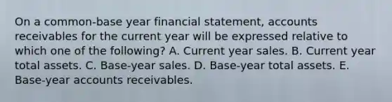 On a common-base year financial statement, accounts receivables for the current year will be expressed relative to which one of the following? A. Current year sales. B. Current year total assets. C. Base-year sales. D. Base-year total assets. E. Base-year accounts receivables.