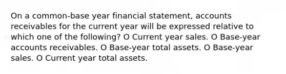 On a common-base year financial statement, accounts receivables for the current year will be expressed relative to which one of the following? O Current year sales. O Base-year accounts receivables. O Base-year total assets. O Base-year sales. O Current year total assets.