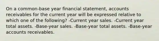 On a common-base year financial statement, accounts receivables for the current year will be expressed relative to which one of the following? -Current year sales. -Current year total assets. -Base-year sales. -Base-year total assets. -Base-year accounts receivables.