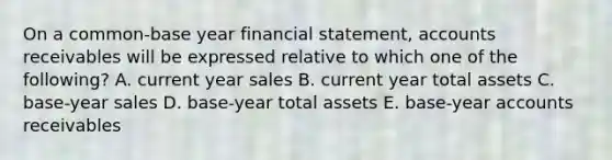 On a common-base year financial statement, accounts receivables will be expressed relative to which one of the following? A. current year sales B. current year total assets C. base-year sales D. base-year total assets E. base-year accounts receivables