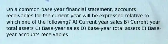 On a common-base year financial statement, accounts receivables for the current year will be expressed relative to which one of the following? A) Current year sales B) Current year total assets C) Base-year sales D) Base-year total assets E) Base-year accounts receivables