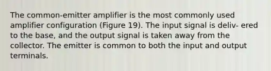 The common-emitter amplifier is the most commonly used amplifier configuration (Figure 19). The input signal is deliv- ered to the base, and the output signal is taken away from the collector. The emitter is common to both the input and output terminals.