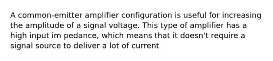 A common-emitter amplifier configuration is useful for increasing the amplitude of a signal voltage. This type of amplifier has a high input im pedance, which means that it doesn't require a signal source to deliver a lot of current