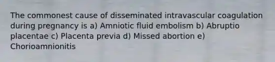 The commonest cause of disseminated intravascular coagulation during pregnancy is a) Amniotic fluid embolism b) Abruptio placentae c) Placenta previa d) Missed abortion e) Chorioamnionitis