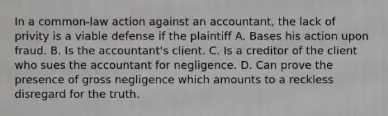 In a common-law action against an accountant, the lack of privity is a viable defense if the plaintiff A. Bases his action upon fraud. B. Is the accountant's client. C. Is a creditor of the client who sues the accountant for negligence. D. Can prove the presence of gross negligence which amounts to a reckless disregard for the truth.