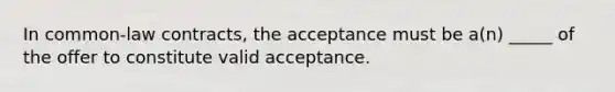 In common-law contracts, the acceptance must be a(n) _____ of the offer to constitute valid acceptance.