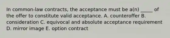 In common-law contracts, the acceptance must be a(n) _____ of the offer to constitute valid acceptance. A. counteroffer B. consideration C. equivocal and absolute acceptance requirement D. mirror image E. option contract